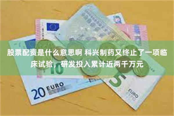 股票配资是什么意思啊 科兴制药又终止了一项临床试验，研发投入累计近两千万元