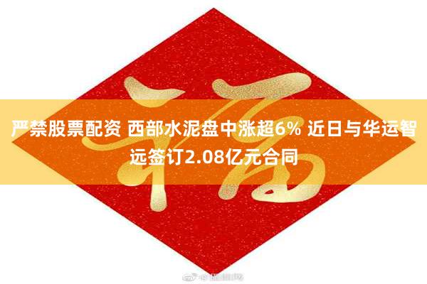 严禁股票配资 西部水泥盘中涨超6% 近日与华运智远签订2.08亿元合同