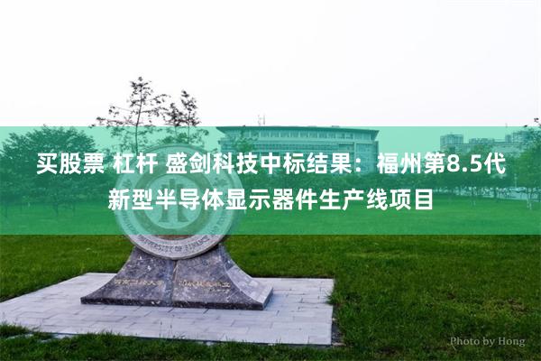 买股票 杠杆 盛剑科技中标结果：福州第8.5代新型半导体显示器件生产线项目