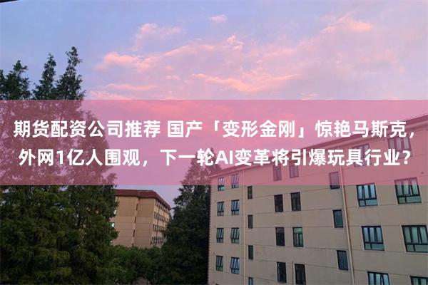 期货配资公司推荐 国产「变形金刚」惊艳马斯克，外网1亿人围观，下一轮AI变革将引爆玩具行业？