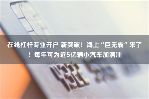 在线杠杆专业开户 新突破！海上“巨无霸”来了！每年可为近5亿辆小汽车加满油