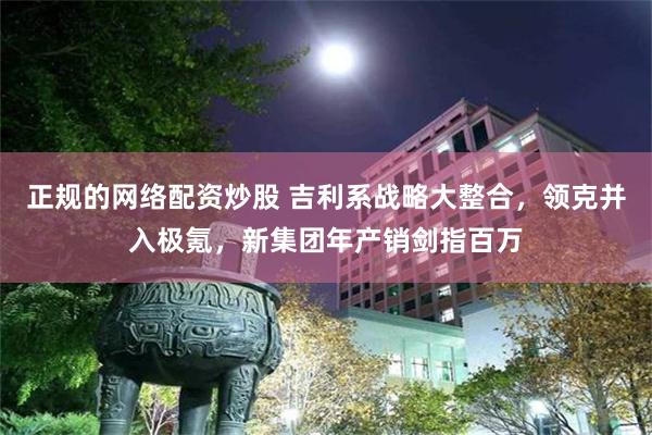 正规的网络配资炒股 吉利系战略大整合，领克并入极氪，新集团年产销剑指百万