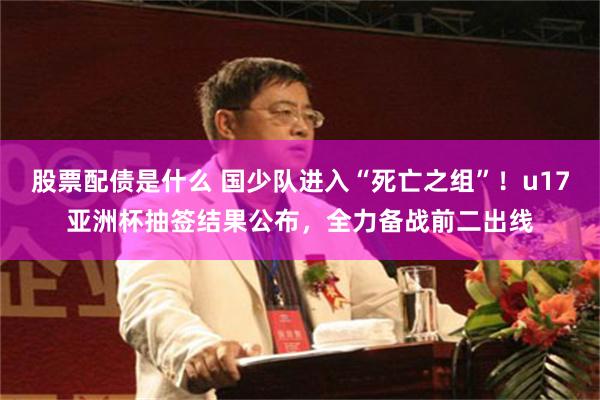 股票配债是什么 国少队进入“死亡之组”！u17亚洲杯抽签结果公布，全力备战前二出线