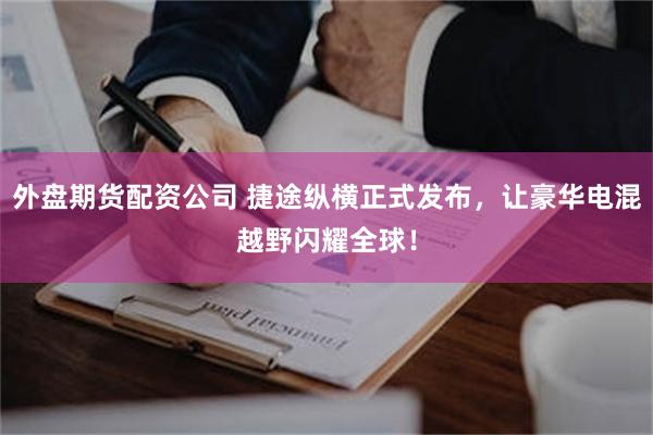 外盘期货配资公司 捷途纵横正式发布，让豪华电混越野闪耀全球！