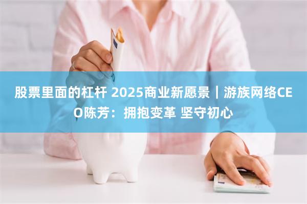 股票里面的杠杆 2025商业新愿景｜游族网络CEO陈芳：拥抱变革 坚守初心