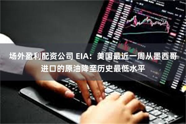 场外盈利配资公司 EIA：美国最近一周从墨西哥进口的原油降至历史最低水平