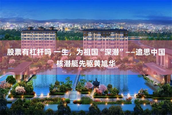 股票有杠杆吗 一生，为祖国“深潜”——追思中国核潜艇先驱黄旭华