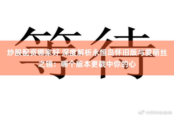 炒股配资哪家好 深度解析永恒岛怀旧版与爱丽丝之镜：哪个版本更戳中你的心
