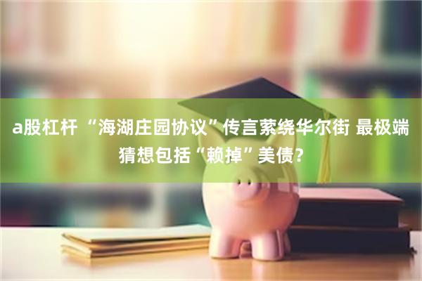 a股杠杆 “海湖庄园协议”传言萦绕华尔街 最极端猜想包括“赖掉”美债？