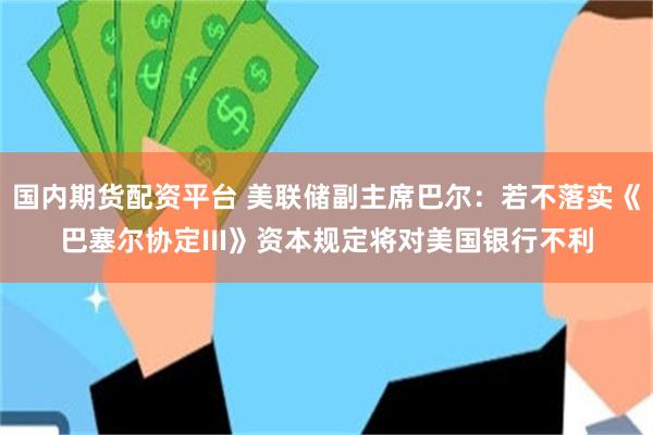 国内期货配资平台 美联储副主席巴尔：若不落实《巴塞尔协定III》资本规定将对美国银行不利