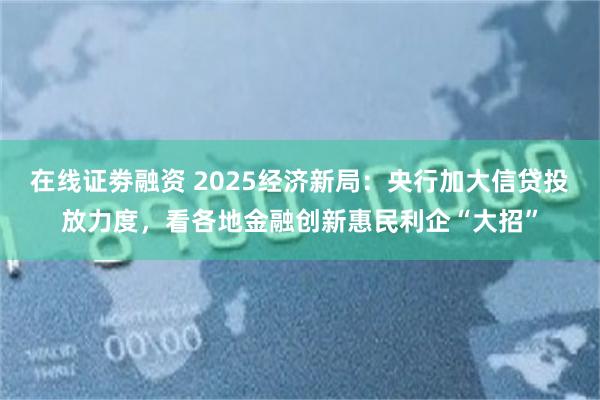 在线证劵融资 2025经济新局：央行加大信贷投放力度，看各地金融创新惠民利企“大招”