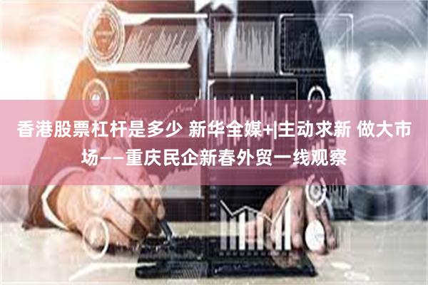 香港股票杠杆是多少 新华全媒+|主动求新 做大市场——重庆民企新春外贸一线观察
