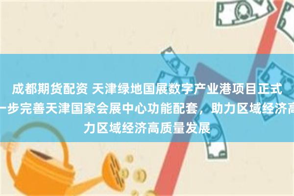 成都期货配资 天津绿地国展数字产业港项目正式启动，进一步完善天津国家会展中心功能配套，助力区域经济高质量发展