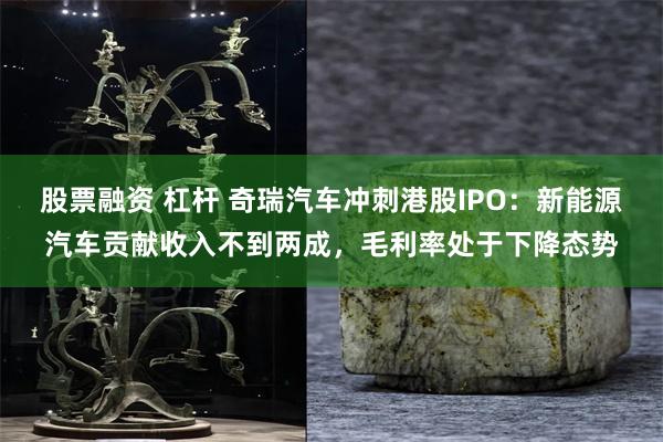 股票融资 杠杆 奇瑞汽车冲刺港股IPO：新能源汽车贡献收入不到两成，毛利率处于下降态势