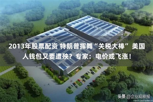 2013年股票配资 特朗普挥舞“关税大棒” 美国人钱包又要遭殃？专家：电价或飞涨！