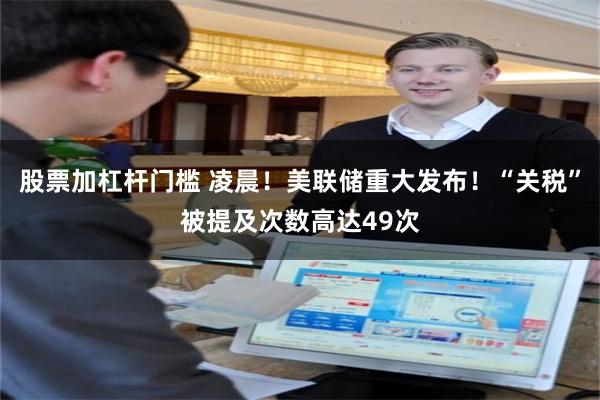 股票加杠杆门槛 凌晨！美联储重大发布！“关税”被提及次数高达49次