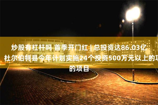 炒股有杠杆吗 首季开门红 | 总投资达86.03亿元！杜尔伯特县今年计划实施24个投资500万元以上的项目