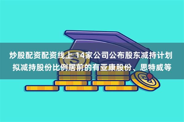 炒股配资配资线上 14家公司公布股东减持计划 拟减持股份比例居前的有亚康股份、思特威等