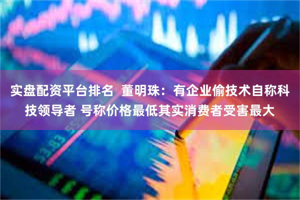 实盘配资平台排名  董明珠：有企业偷技术自称科技领导者 号称价格最低其实消费者受害最大