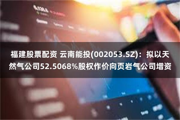 福建股票配资 云南能投(002053.SZ)：拟以天然气公司52.5068%股权作价向页岩气公司增资
