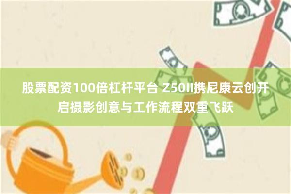 股票配资100倍杠杆平台 Z50II携尼康云创开启摄影创意与工作流程双重飞跃