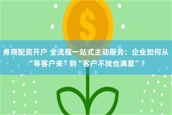 券商配资开户 全流程一站式主动服务：企业如何从“等客户来”到“客户不找也满意”？