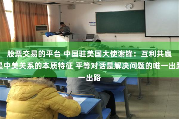 股票交易的平台 中国驻美国大使谢锋：互利共赢是中美关系的本质特征 平等对话是解决问题的唯一出路