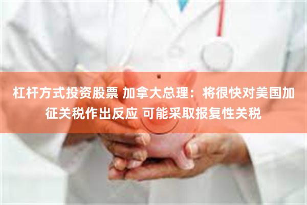 杠杆方式投资股票 加拿大总理：将很快对美国加征关税作出反应 可能采取报复性关税