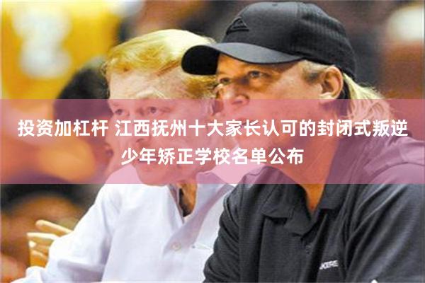 投资加杠杆 江西抚州十大家长认可的封闭式叛逆少年矫正学校名单公布