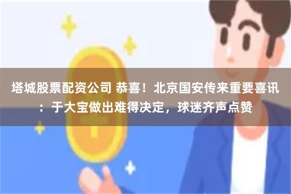 塔城股票配资公司 恭喜！北京国安传来重要喜讯：于大宝做出难得决定，球迷齐声点赞