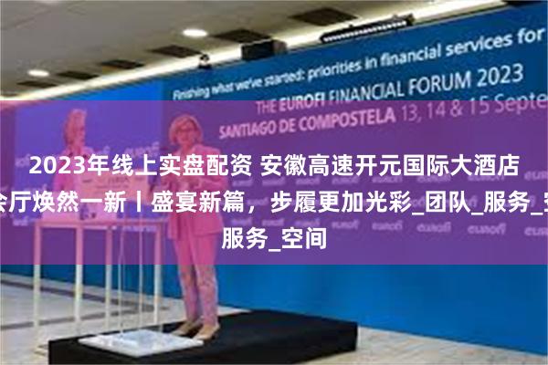 2023年线上实盘配资 安徽高速开元国际大酒店宴会厅焕然一新丨盛宴新篇，步履更加光彩_团队_服务_空间
