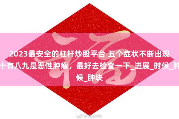 2023最安全的杠杆炒股平台 五个症状不断出现，十有八九是恶性肿瘤，最好去检查一下_进展_时候_肿块