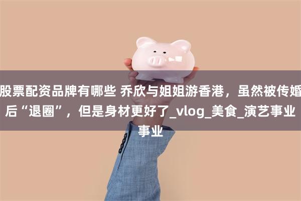 股票配资品牌有哪些 乔欣与姐姐游香港，虽然被传婚后“退圈”，但是身材更好了_vlog_美食_演艺事业