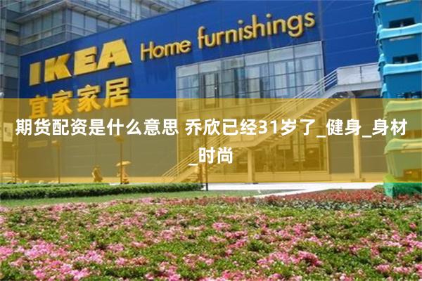 期货配资是什么意思 乔欣已经31岁了_健身_身材_时尚