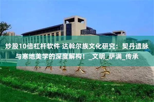 炒股10倍杠杆软件 达斡尔族文化研究：契丹遗脉与寒地美学的深度解构！_文明_萨满_传承