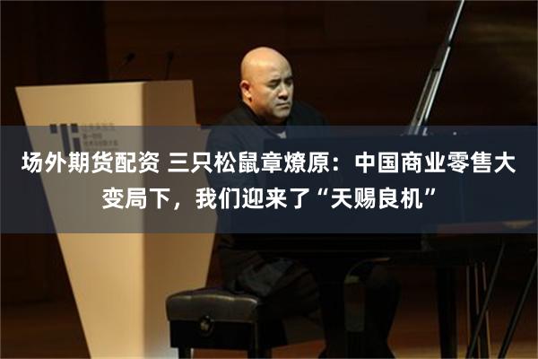 场外期货配资 三只松鼠章燎原：中国商业零售大变局下，我们迎来了“天赐良机”