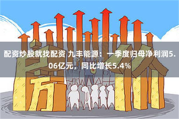 配资炒股就找配资 九丰能源：一季度归母净利润5.06亿元，同比增长5.4%