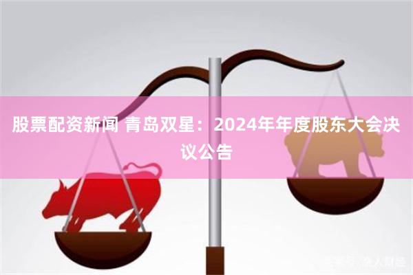 股票配资新闻 青岛双星：2024年年度股东大会决议公告