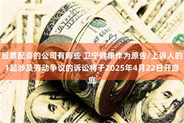 股票配资的公司有哪些 卫宁健康作为原告/上诉人的1起涉及劳动争议的诉讼将于2025年4月22日开庭