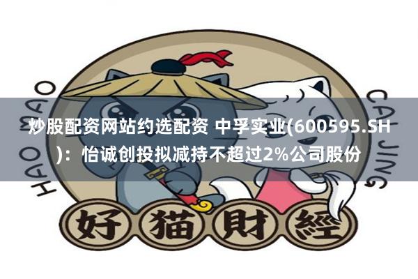 炒股配资网站约选配资 中孚实业(600595.SH)：怡诚创投拟减持不超过2%公司股份