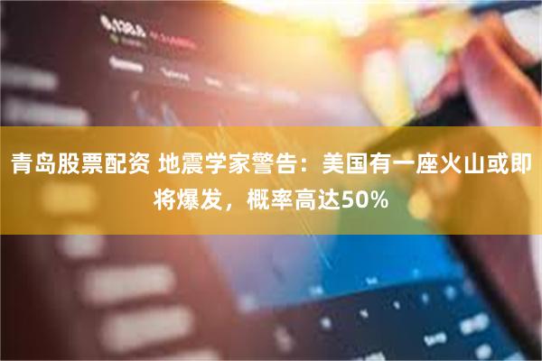 青岛股票配资 地震学家警告：美国有一座火山或即将爆发，概率高达50%