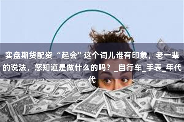 实盘期货配资 “起会”这个词儿谁有印象，老一辈的说法，您知道是做什么的吗？_自行车_手表_年代