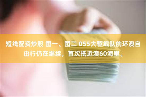 短线配资炒股 图一、图二 055大驱编队的环澳自由行仍在继续，首次抵近澳60海里。