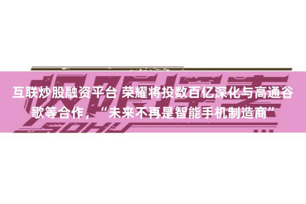 互联炒股融资平台 荣耀将投数百亿深化与高通谷歌等合作，“未来不再是智能手机制造商”