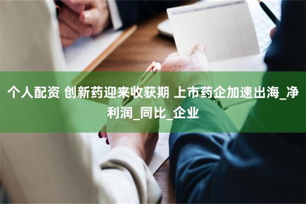个人配资 创新药迎来收获期 上市药企加速出海_净利润_同比_企业