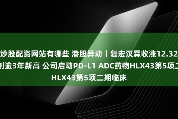 炒股配资网站有哪些 港股异动丨复宏汉霖收涨12.32% 股价创逾3年新高 公司启动PD-L1 ADC药物HLX43第5项二期临床