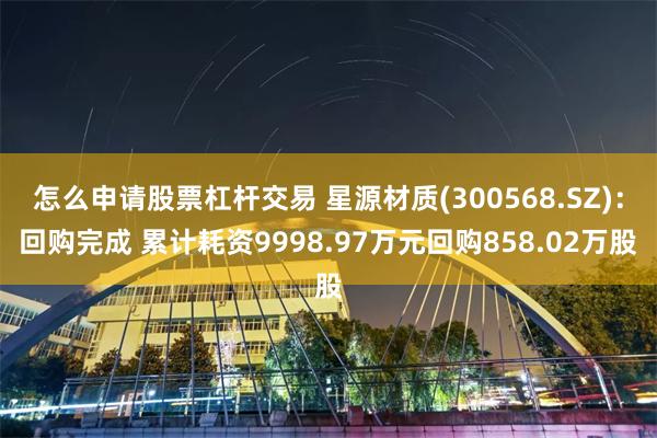 怎么申请股票杠杆交易 星源材质(300568.SZ)：回购完成 累计耗资9998.97万元回购858.02万股
