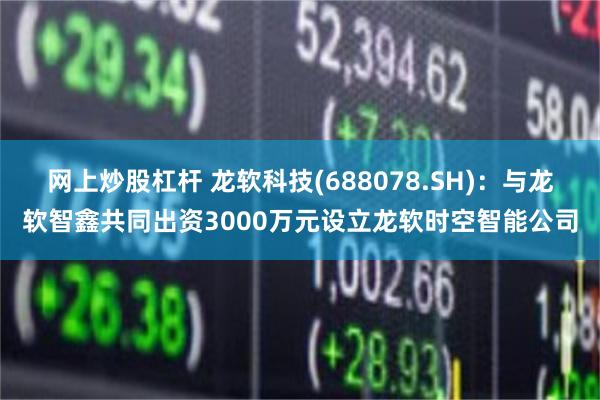 网上炒股杠杆 龙软科技(688078.SH)：与龙软智鑫共同出资3000万元设立龙软时空智能公司