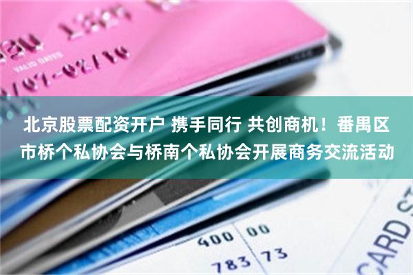 北京股票配资开户 携手同行 共创商机！番禺区市桥个私协会与桥南个私协会开展商务交流活动