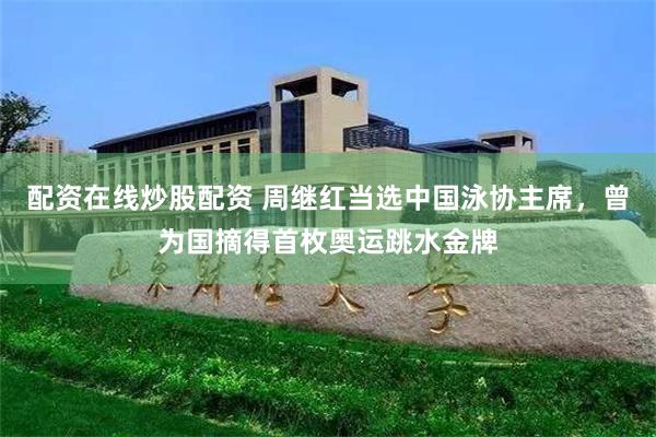 配资在线炒股配资 周继红当选中国泳协主席，曾为国摘得首枚奥运跳水金牌